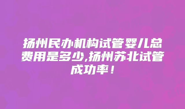 扬州民办机构试管婴儿总费用是多少,扬州苏北试管成功率!