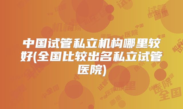 中国试管私立机构哪里较好(全国比较出名私立试管医院)