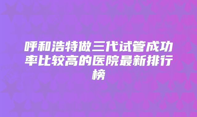 呼和浩特做三代试管成功率比较高的医院最新排行榜
