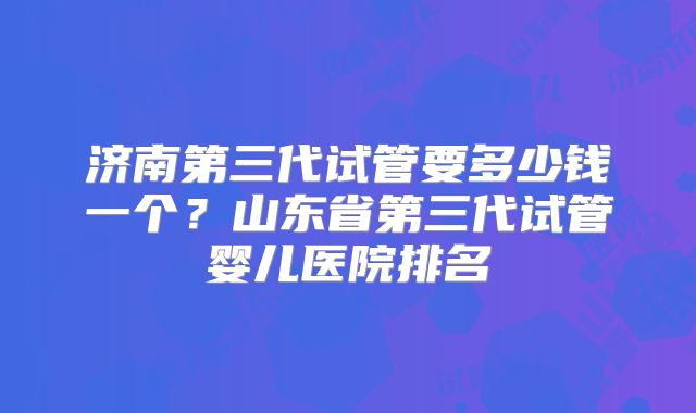 济南第三代试管要多少钱一个？山东省第三代试管婴儿医院排名