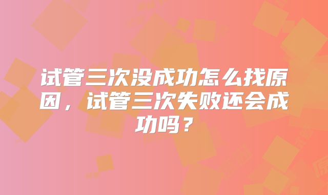 试管三次没成功怎么找原因，试管三次失败还会成功吗？