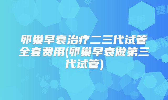 卵巢早衰治疗二三代试管全套费用(卵巢早衰做第三代试管)