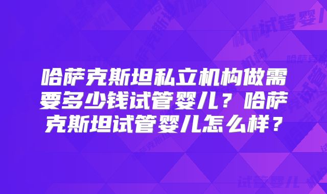 哈萨克斯坦私立机构做需要多少钱试管婴儿？哈萨克斯坦试管婴儿怎么样？