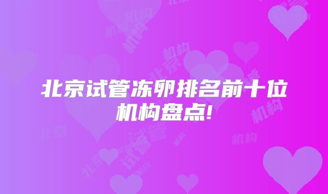 北京试管冻卵排名前十位机构盘点!