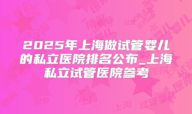 2025年上海做试管婴儿的私立医院排名公布_上海私立试管医院参考