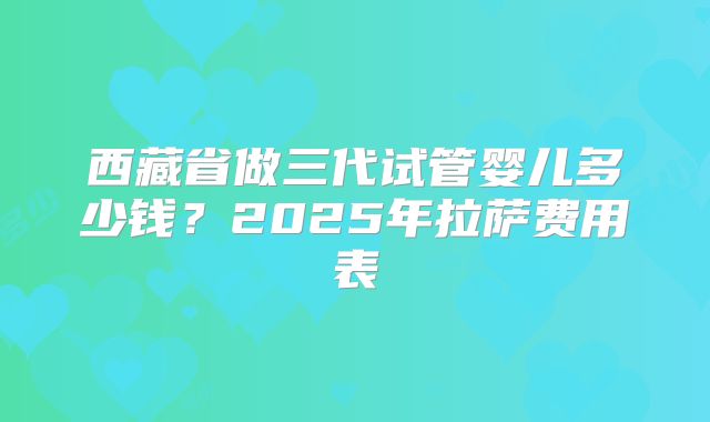 西藏省做三代试管婴儿多少钱？2025年拉萨费用表