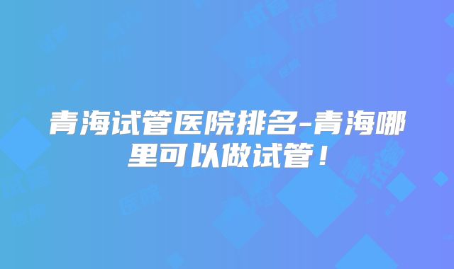 青海试管医院排名-青海哪里可以做试管！