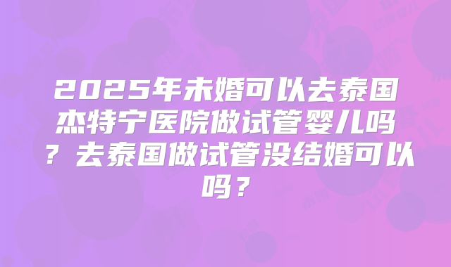 2025年未婚可以去泰国杰特宁医院做试管婴儿吗？去泰国做试管没结婚可以吗？