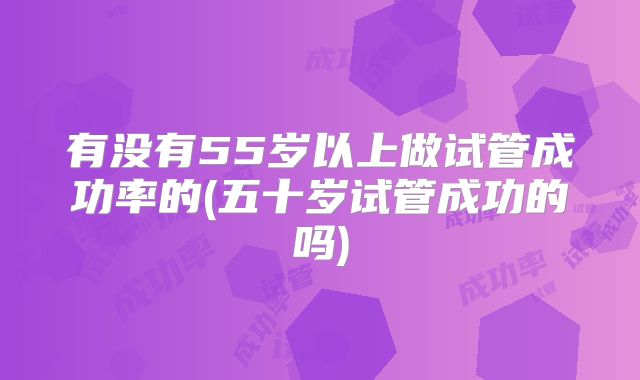 有没有55岁以上做试管成功率的(五十岁试管成功的吗)