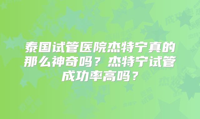 泰国试管医院杰特宁真的那么神奇吗？杰特宁试管成功率高吗？