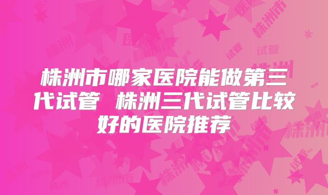 株洲市哪家医院能做第三代试管 株洲三代试管比较好的医院推荐