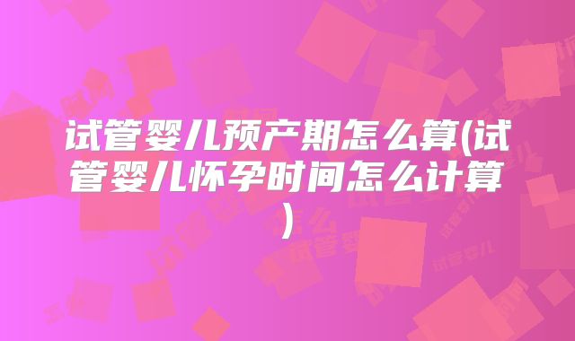 试管婴儿预产期怎么算(试管婴儿怀孕时间怎么计算)