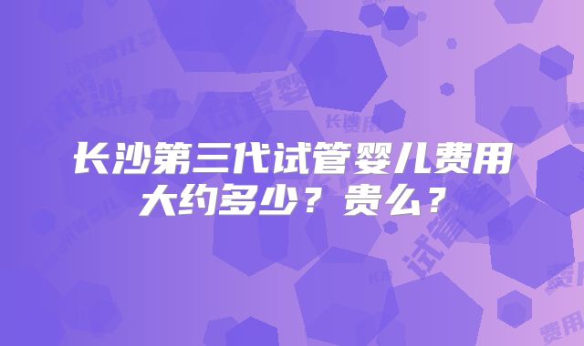 长沙第三代试管婴儿费用大约多少？贵么？
