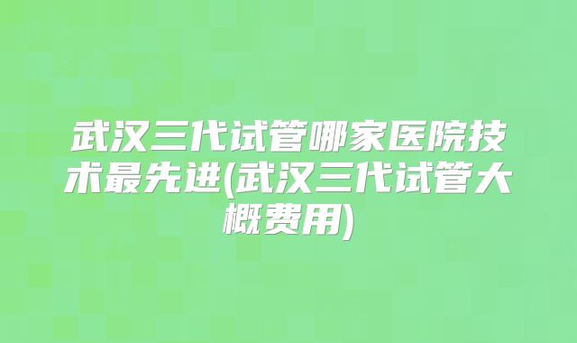 武汉三代试管哪家医院技术最先进(武汉三代试管大概费用)