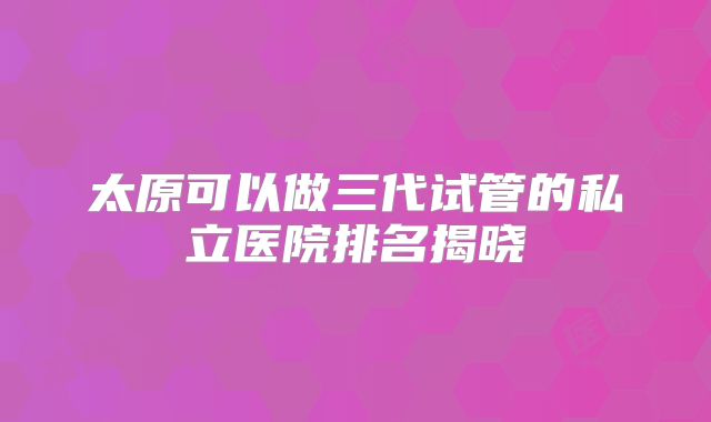 太原可以做三代试管的私立医院排名揭晓