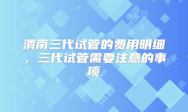 渭南三代试管的费用明细，三代试管需要注意的事项