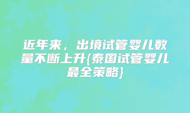 近年来，出境试管婴儿数量不断上升{泰国试管婴儿最全策略}