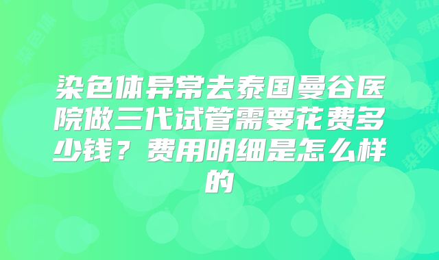 染色体异常去泰国曼谷医院做三代试管需要花费多少钱？费用明细是怎么样的