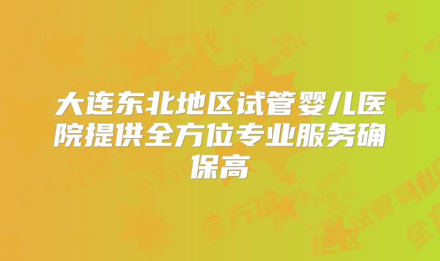 大连东北地区试管婴儿医院提供全方位专业服务确保高