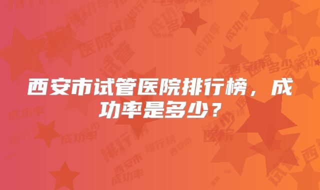 西安市试管医院排行榜，成功率是多少？