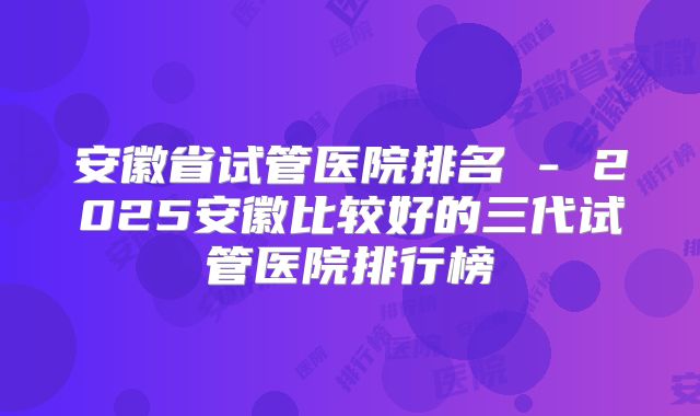 安徽省试管医院排名 - 2025安徽比较好的三代试管医院排行榜