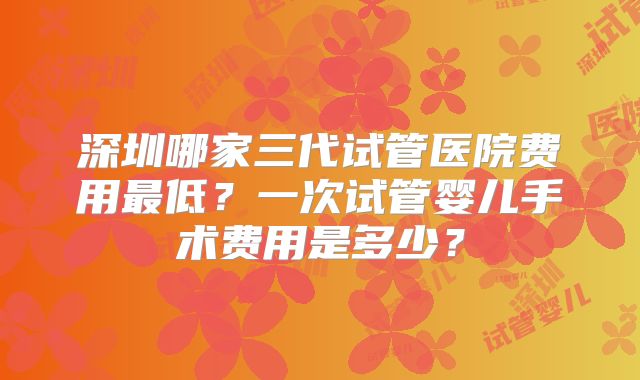 深圳哪家三代试管医院费用最低？一次试管婴儿手术费用是多少？