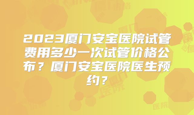2023厦门安宝医院试管费用多少一次试管价格公布？厦门安宝医院医生预约？
