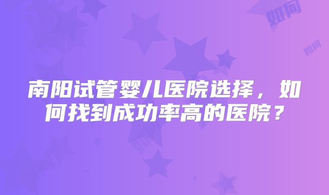 南阳试管婴儿医院选择,如何找到成功率高的医院?