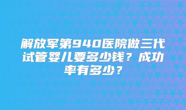 解放军第940医院做三代试管婴儿要多少钱？成功率有多少？