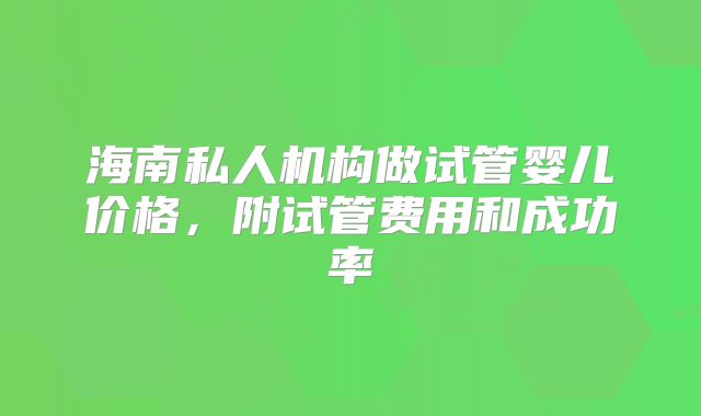 海南私人机构做试管婴儿价格，附试管费用和成功率
