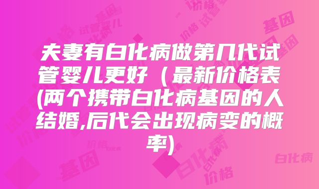 夫妻有白化病做第几代试管婴儿更好(最新价格表(两个携带白化病基因的人结婚,后代会出现病变的概率)