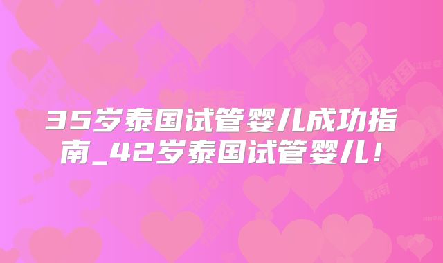 35岁泰国试管婴儿成功指南_42岁泰国试管婴儿！