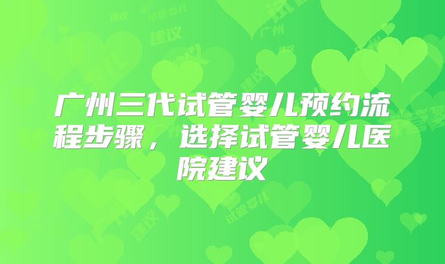 广州三代试管婴儿预约流程步骤，选择试管婴儿医院建议