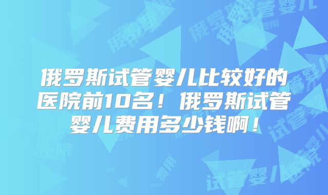 俄罗斯试管婴儿比较好的医院前10名！俄罗斯试管婴儿费用多少钱啊！