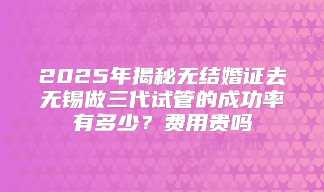 2025年揭秘无结婚证去无锡做三代试管的成功率有多少？费用贵吗