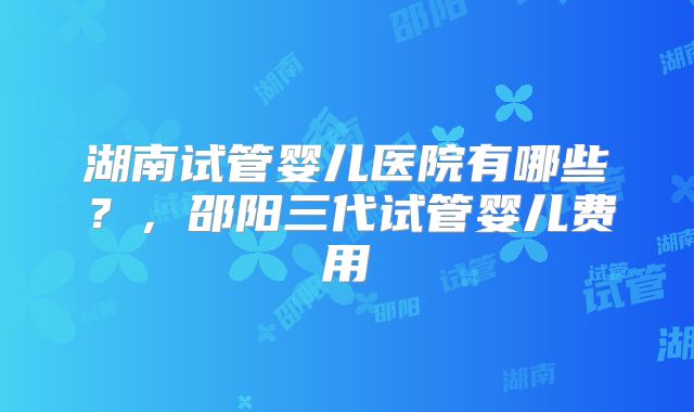 湖南试管婴儿医院有哪些?,邵阳三代试管婴儿费用