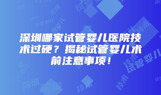 深圳哪家试管婴儿医院技术过硬?揭秘试管婴儿术前注意事项!