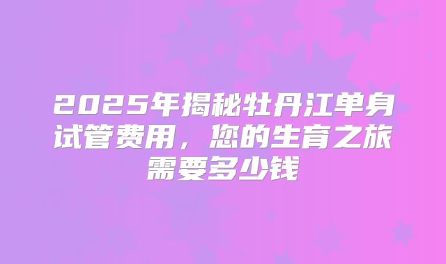 2025年揭秘牡丹江单身试管费用,您的生育之旅需要多少钱