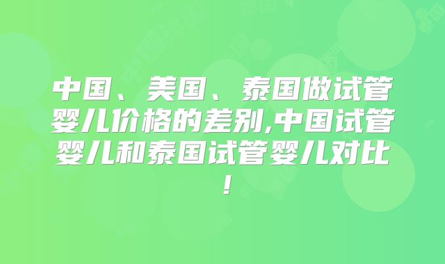 中国、美国、泰国做试管婴儿价格的差别,中国试管婴儿和泰国试管婴儿对比！