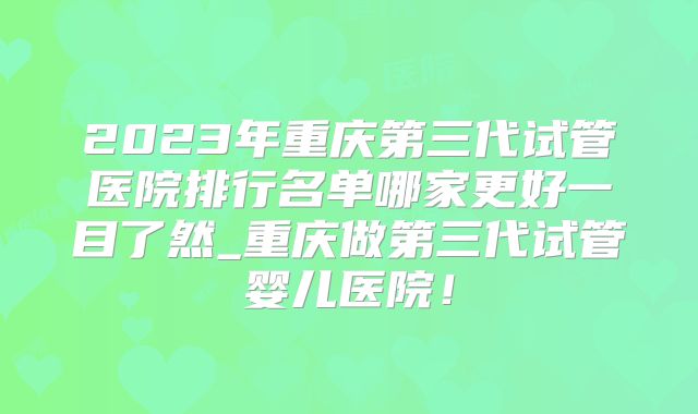 2023年重庆第三代试管医院排行名单哪家更好一目了然_重庆做第三代试管婴儿医院！