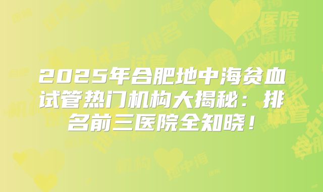 2025年合肥地中海贫血试管热门机构大揭秘：排名前三医院全知晓！