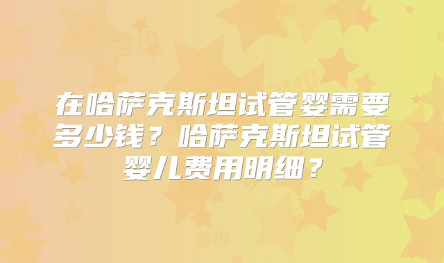 在哈萨克斯坦试管婴需要多少钱？哈萨克斯坦试管婴儿费用明细？