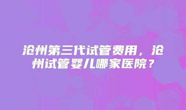 沧州第三代试管费用，沧州试管婴儿哪家医院？