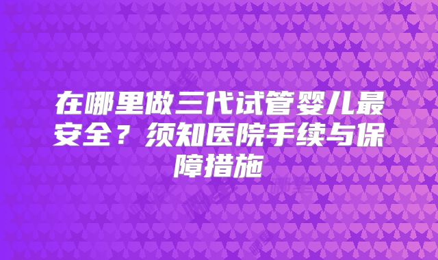 在哪里做三代试管婴儿最安全？须知医院手续与保障措施