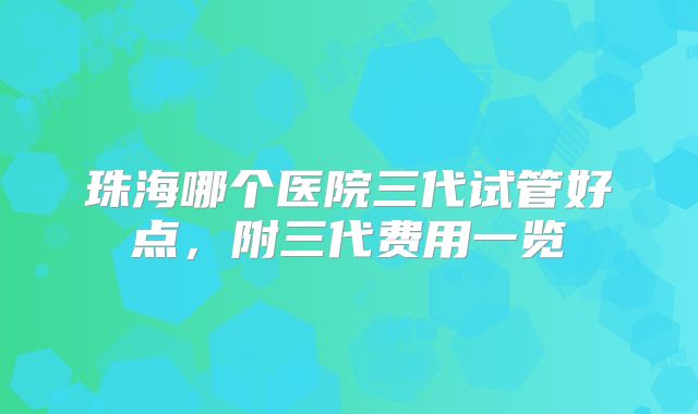珠海哪个医院三代试管好点，附三代费用一览