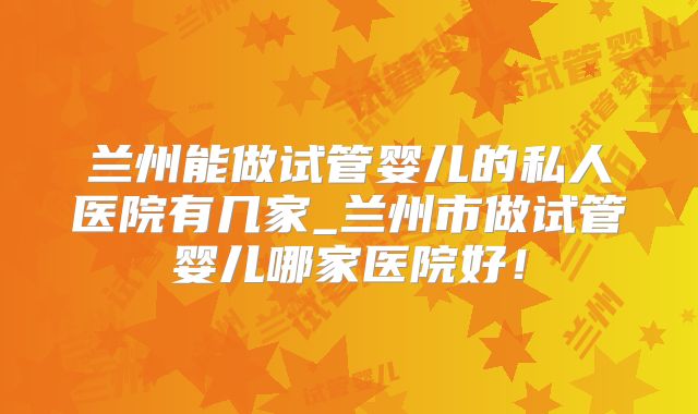 兰州能做试管婴儿的私人医院有几家_兰州市做试管婴儿哪家医院好！