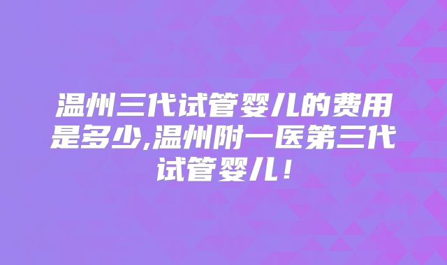 温州三代试管婴儿的费用是多少,温州附一医第三代试管婴儿!