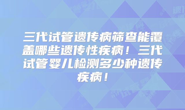 三代试管遗传病筛查能覆盖哪些遗传性疾病！三代试管婴儿检测多少种遗传疾病！