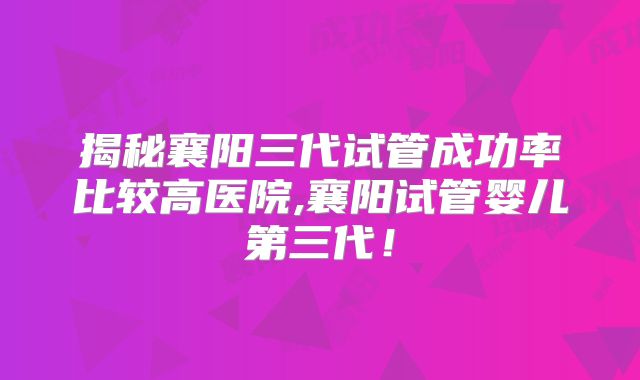 揭秘襄阳三代试管成功率比较高医院,襄阳试管婴儿第三代！