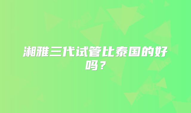 湘雅三代试管比泰国的好吗？